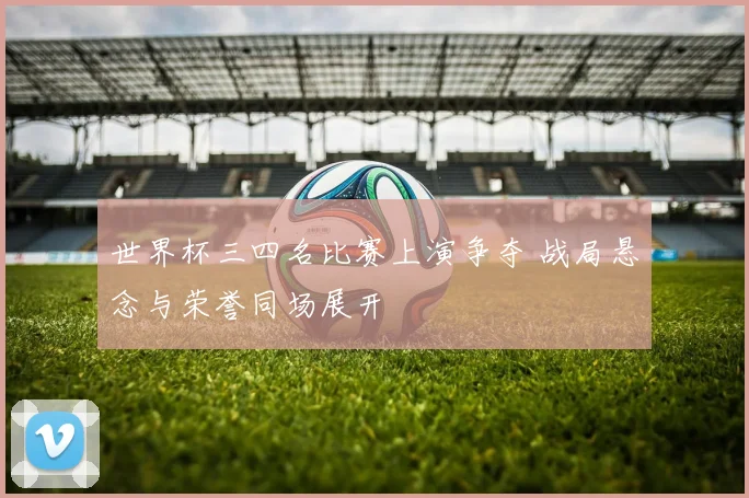 世界杯三四名比赛上演争夺 战局悬念与荣誉同场展开