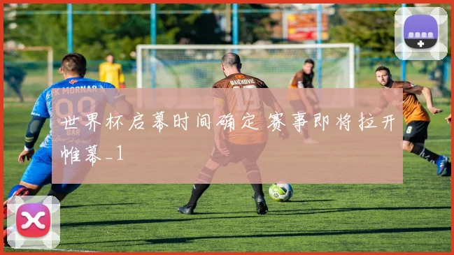 世界杯启幕时间确定 赛事即将拉开帷幕_1
