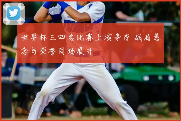 世界杯三四名比赛上演争夺 战局悬念与荣誉同场展开
