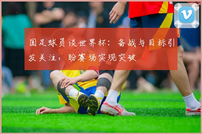 国足球员谈世界杯：备战与目标引发关注，盼赛场实现突破