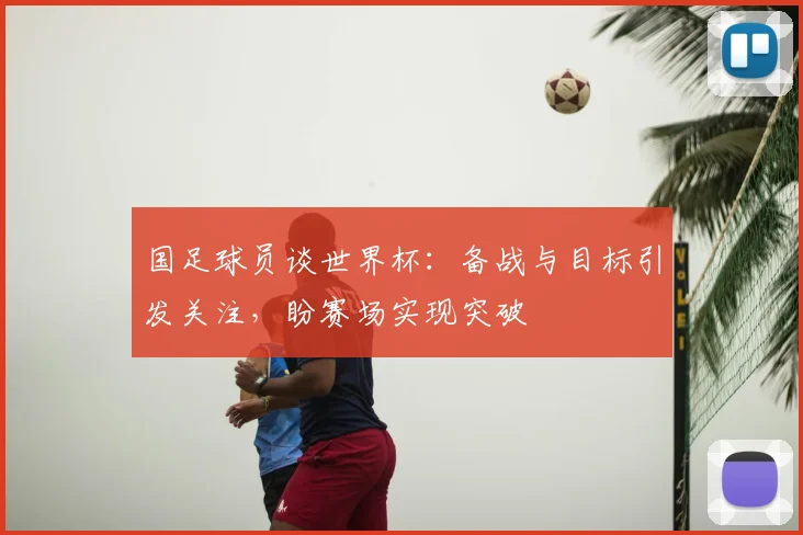 国足球员谈世界杯:备战与目标引发关注,盼赛场实现突破