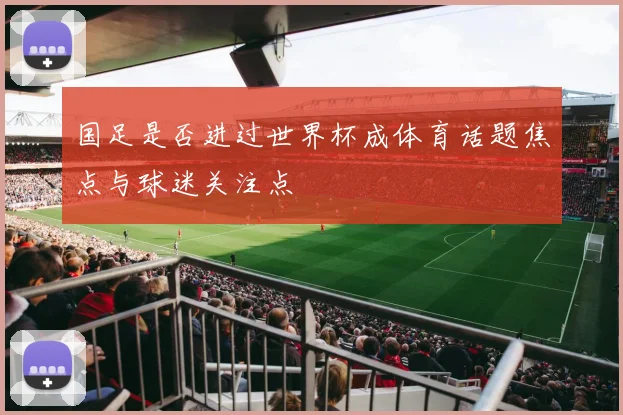 国足是否进过世界杯成体育话题焦点与球迷关注点